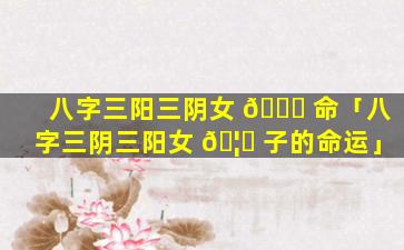 八字三阳三阴女 🐅 命「八字三阴三阳女 🦆 子的命运」